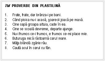 Text Box: 7b/ PROVERBE DIN PLASTILINĂ 

9. Frate, frate, dar brnza-i pe bani.
10. Cnd pisica nu-i acasa, soarecii joaca pe masa.
11. Cine sapa groapa altuia, cade n ea.
12. Cine se scoala devreme, departe ajunge.
13. Nu-i frumos ce-i frumos, e frumos ce-mi place mie.
14. Buturuga mica rastoarna carul mare.
15. Mta blnda zgrie rau.
16. Cauta acul n carul cu fn.


